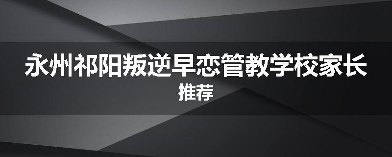 永州祁阳叛逆早恋管教学校家长推荐