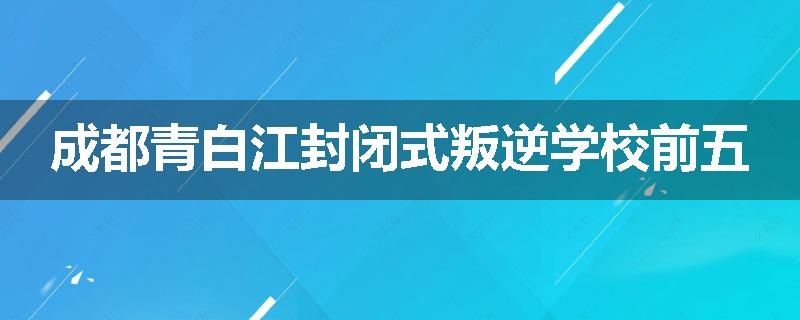 成都青白江封闭式叛逆学校前五
