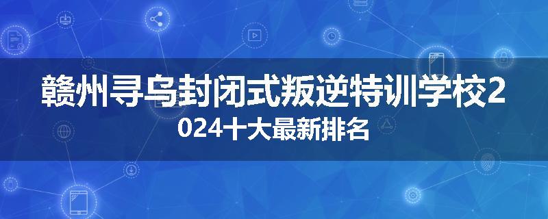 赣州寻乌封闭式叛逆特训学校2024十大最新排名