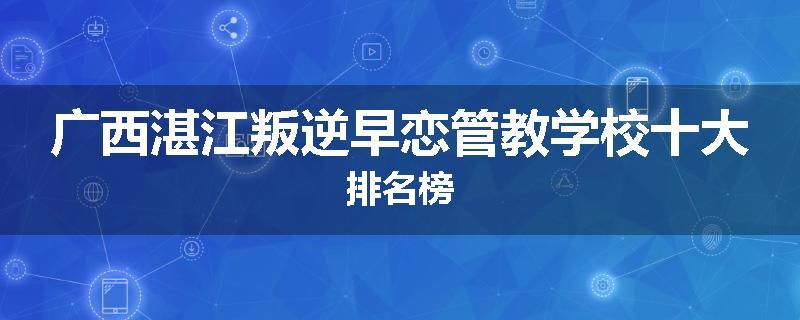 广西湛江叛逆早恋管教学校十大排名榜