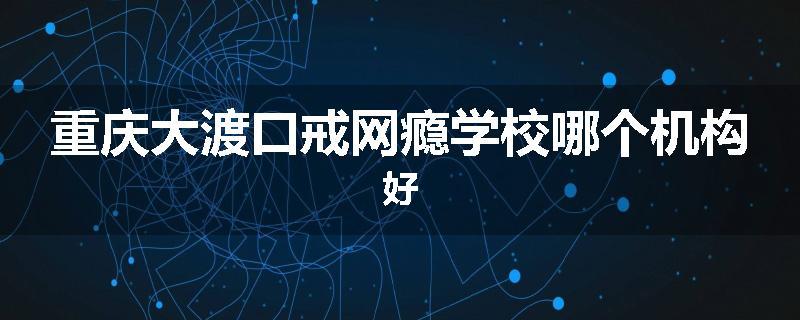 重庆大渡口戒网瘾学校哪个机构好