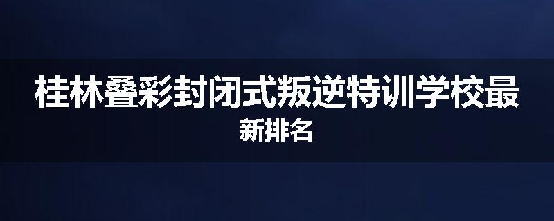 桂林叠彩封闭式叛逆特训学校最新排名