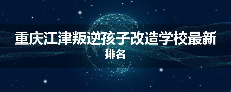重庆江津叛逆孩子改造学校最新排名
