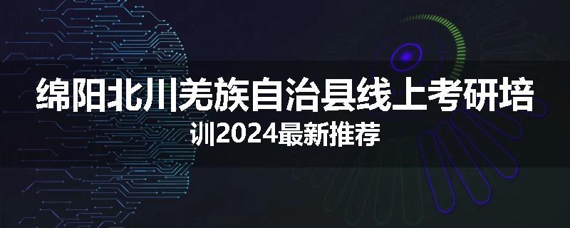 绵阳北川羌族自治县线上考研培训2024最新推荐