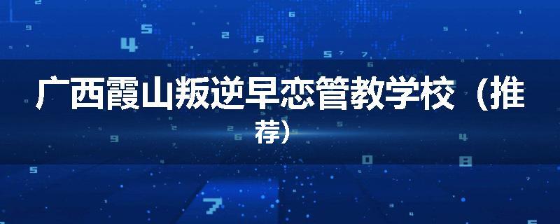 广西霞山叛逆早恋管教学校（推荐）