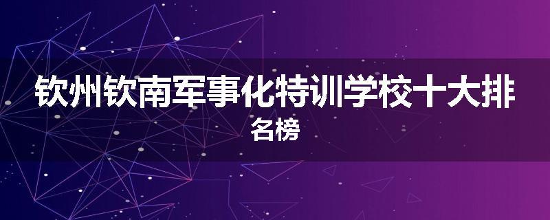钦州钦南军事化特训学校十大排名榜