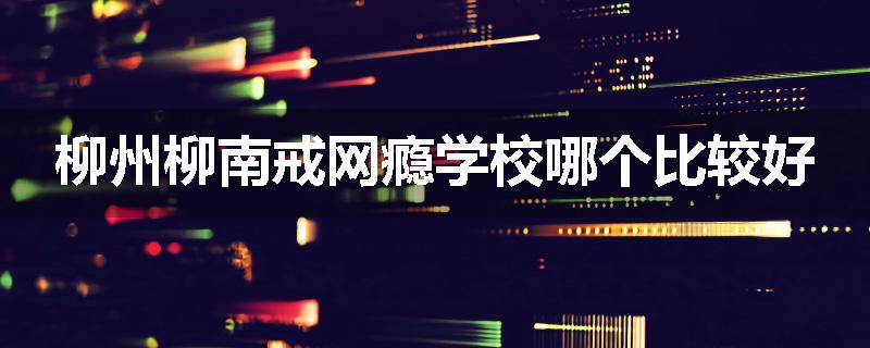 柳州柳南戒网瘾学校哪个比较好