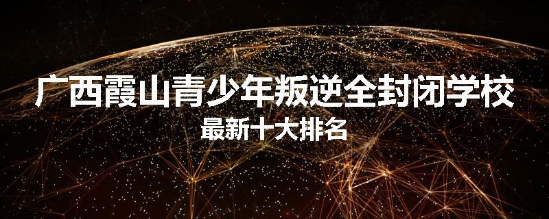 广西霞山青少年叛逆全封闭学校最新十大排名