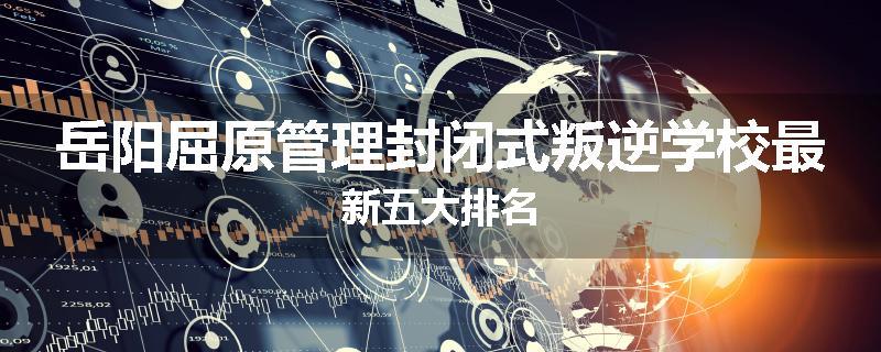 岳阳屈原管理封闭式叛逆学校最新五大排名