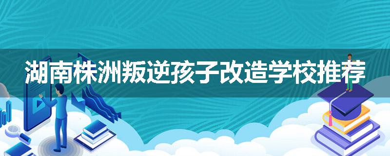 湖南株洲叛逆孩子改造学校推荐