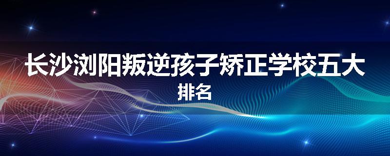 长沙浏阳叛逆孩子矫正学校五大排名