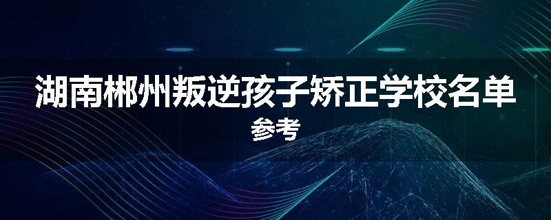 湖南郴州叛逆孩子矫正学校名单参考