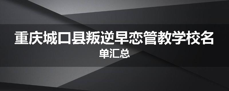 重庆城口县叛逆早恋管教学校名单汇总