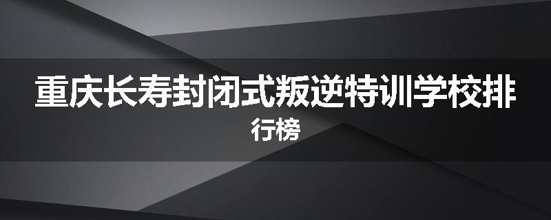 重庆长寿封闭式叛逆特训学校排行榜