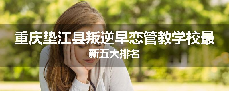 重庆垫江县叛逆早恋管教学校最新五大排名