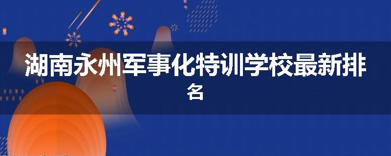 湖南永州军事化特训学校最新排名