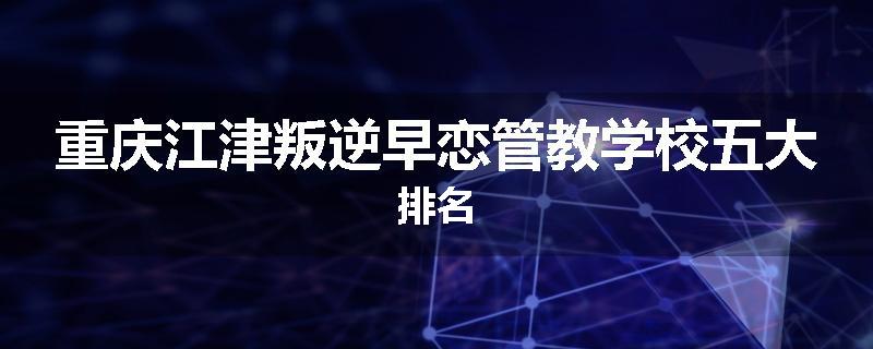 重庆江津叛逆早恋管教学校五大排名