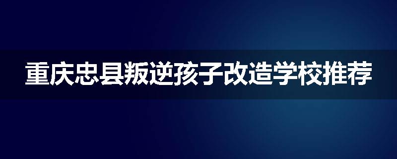 重庆忠县叛逆孩子改造学校推荐