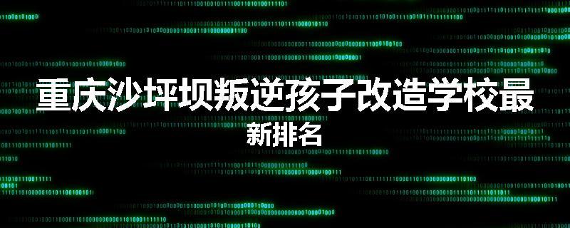 重庆沙坪坝叛逆孩子改造学校最新排名