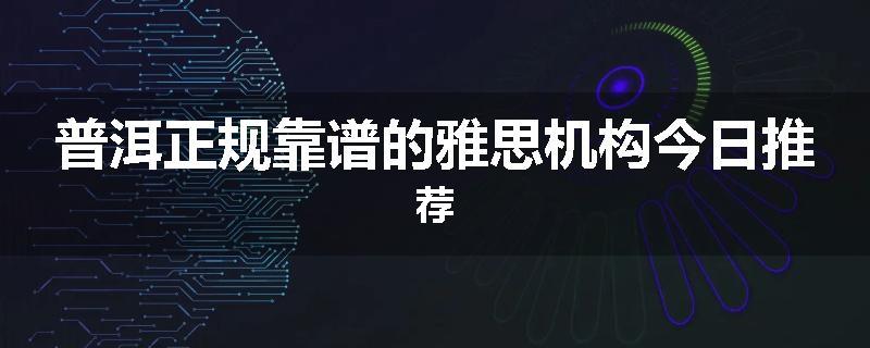 普洱正规靠谱的雅思机构今日推荐