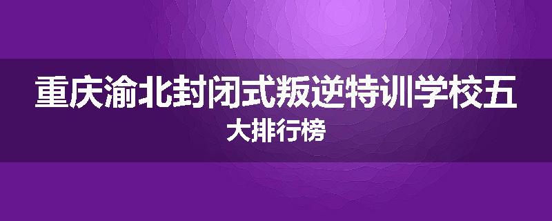 重庆渝北封闭式叛逆特训学校五大排行榜