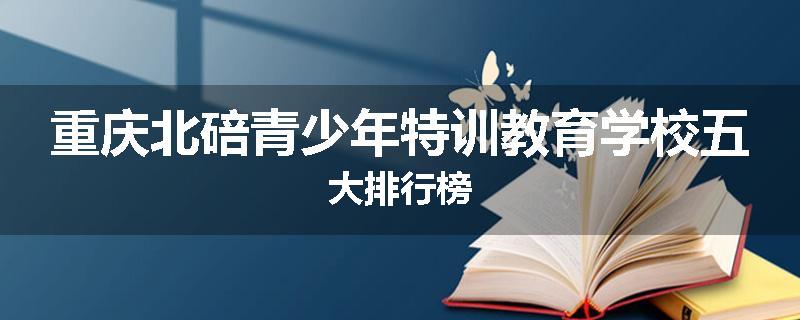 重庆北碚青少年特训教育学校五大排行榜