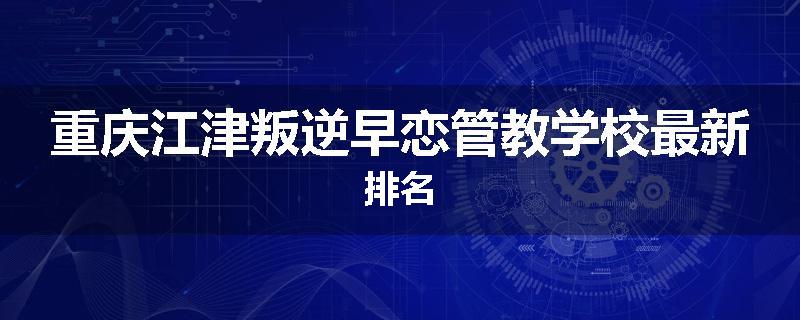 重庆江津叛逆早恋管教学校最新排名