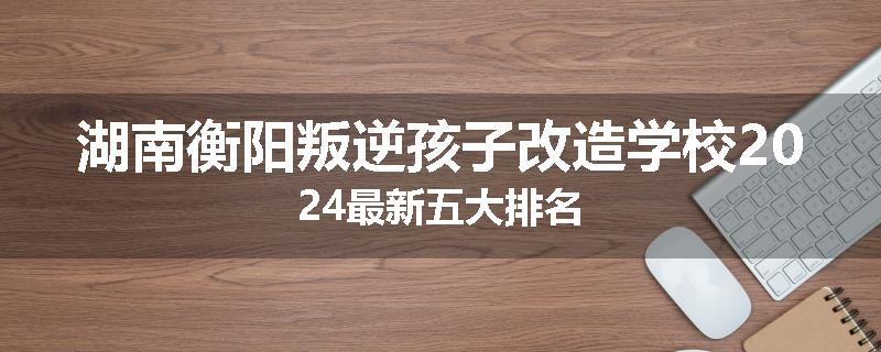 湖南衡阳叛逆孩子改造学校2024最新五大排名