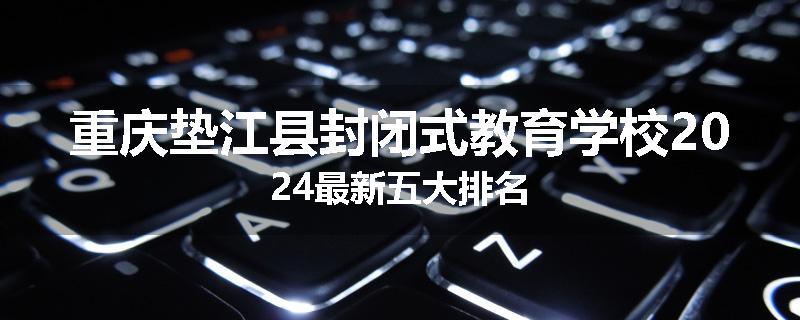 重庆垫江县封闭式教育学校2024最新五大排名