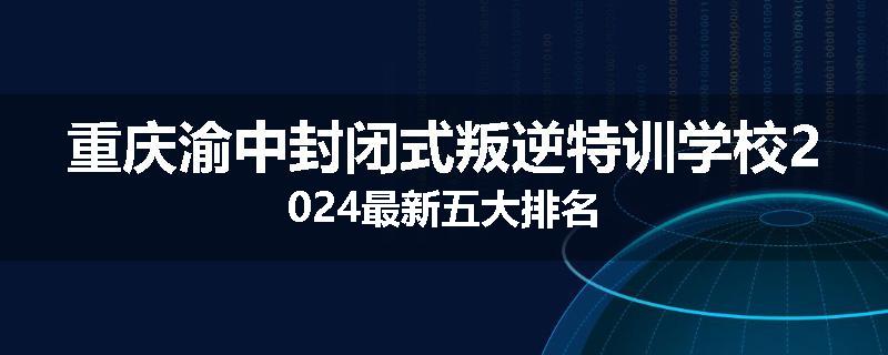 重庆渝中封闭式叛逆特训学校2024最新五大排名