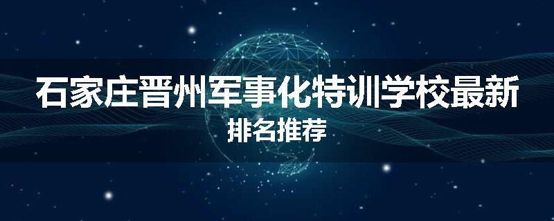 石家庄晋州军事化特训学校最新排名推荐