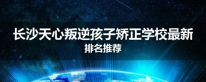 长沙天心叛逆孩子矫正学校最新排名推荐