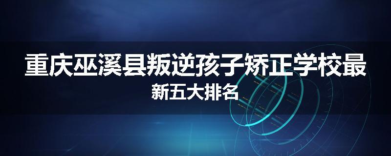 重庆巫溪县叛逆孩子矫正学校最新五大排名