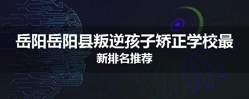 岳阳岳阳县叛逆孩子矫正学校最新排名推荐