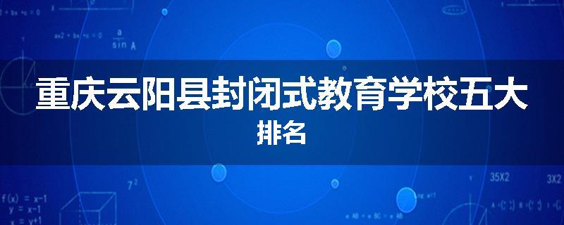重庆云阳县封闭式教育学校五大排名
