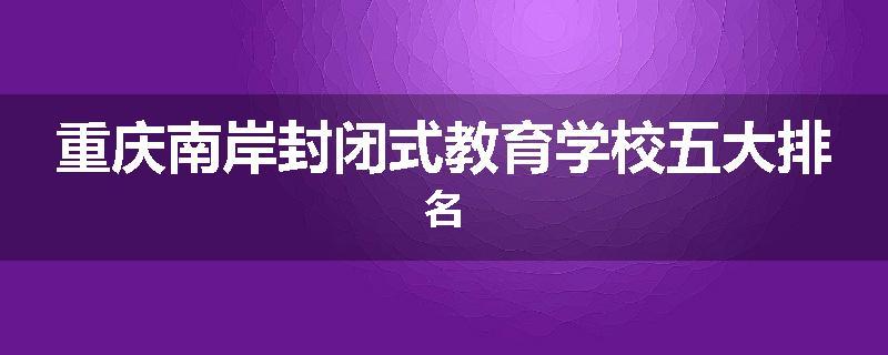 重庆南岸封闭式教育学校五大排名
