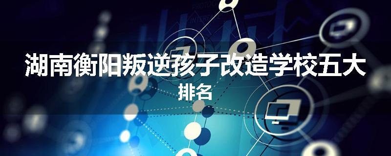 湖南衡阳叛逆孩子改造学校五大排名