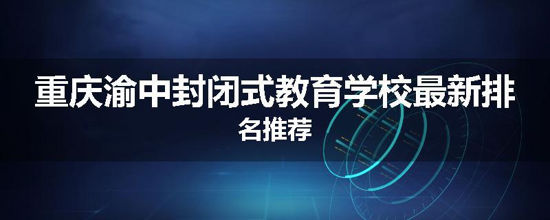 重庆渝中封闭式教育学校最新排名推荐