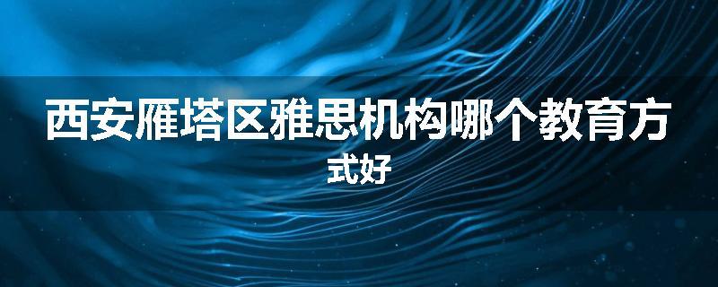 西安雁塔区雅思机构哪个教育方式好