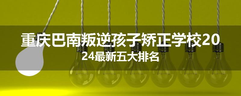 重庆巴南叛逆孩子矫正学校2024最新五大排名