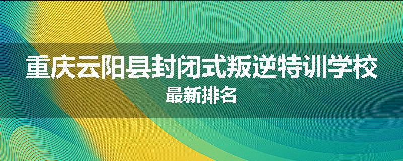 重庆云阳县封闭式叛逆特训学校最新排名