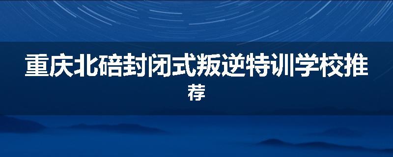 重庆北碚封闭式叛逆特训学校推荐