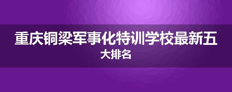 重庆铜梁军事化特训学校最新五大排名