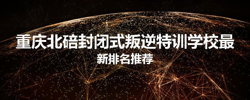 重庆北碚封闭式叛逆特训学校最新排名推荐