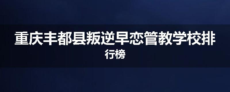 重庆丰都县叛逆早恋管教学校排行榜