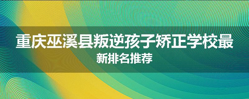 重庆巫溪县叛逆孩子矫正学校最新排名推荐
