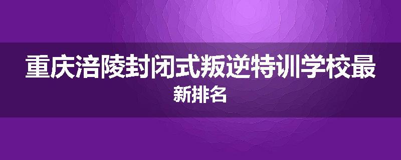 重庆涪陵封闭式叛逆特训学校最新排名