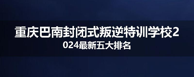 重庆巴南封闭式叛逆特训学校2024最新五大排名