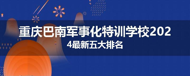 重庆巴南军事化特训学校2024最新五大排名