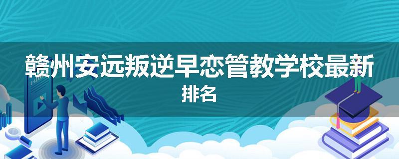 赣州安远叛逆早恋管教学校最新排名